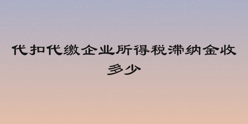 代扣代缴企业所得税滞纳金收多少