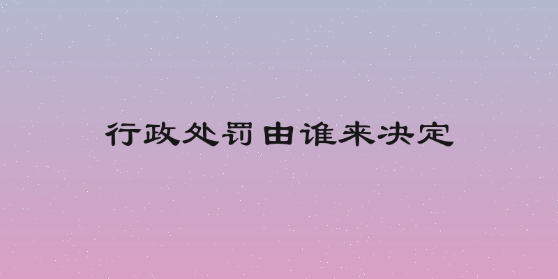 行政处罚由谁来决定