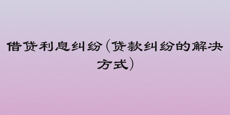 借贷利息纠纷(贷款纠纷的解决方式)