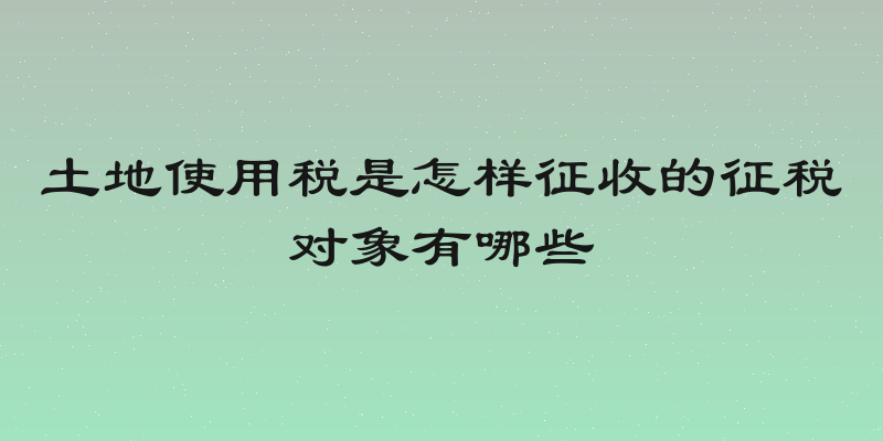 土地使用税是怎样征收的征税对象有哪些