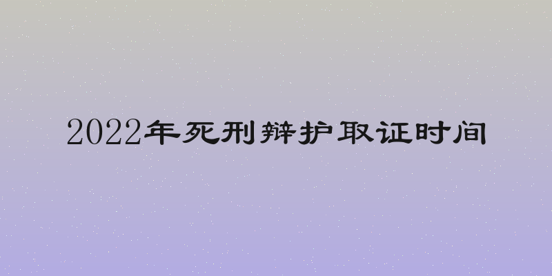 2022年死刑辩护取证时间