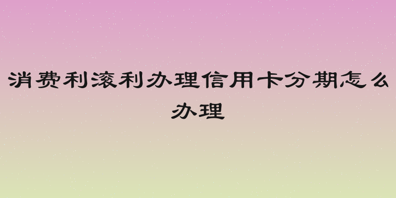 消费利滚利办理信用卡分期怎么办理