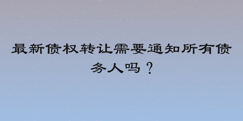 最新债权转让需要通知所有债务人吗？