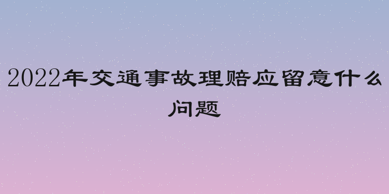 2022年交通事故理赔应留意什么问题