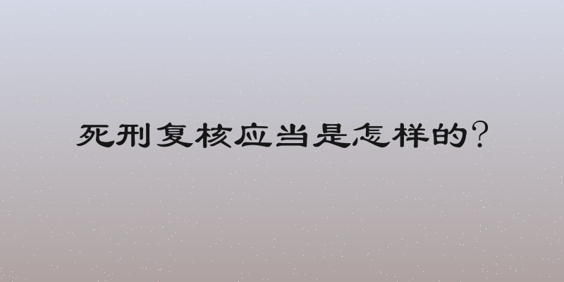 死刑复核应当是怎样的?