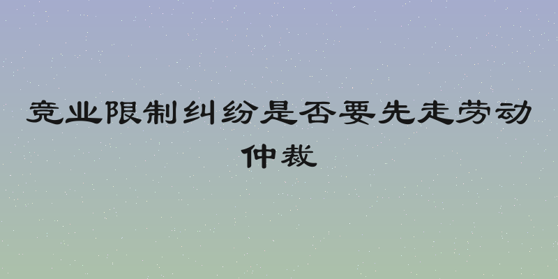 竞业限制纠纷是否要先走劳动仲裁