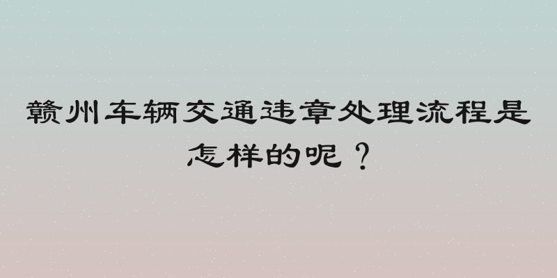 赣州车辆交通违章处理流程是怎样的呢？