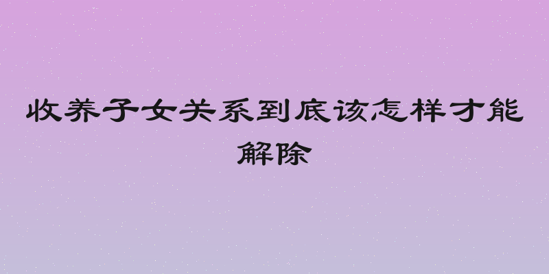 收养子女关系到底该怎样才能解除