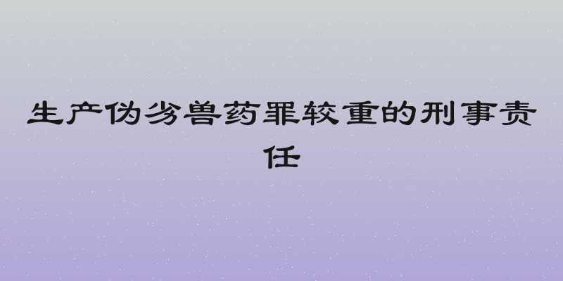 生产伪劣兽药罪较重的刑事责任