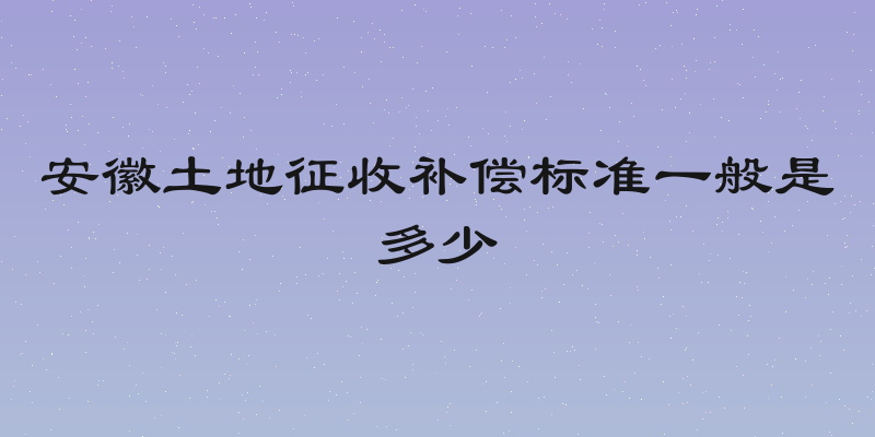安徽土地征收补偿标准一般是多少