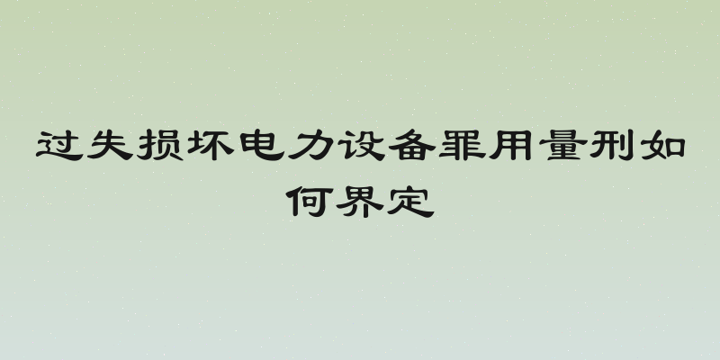 过失损坏电力设备罪用量刑如何界定