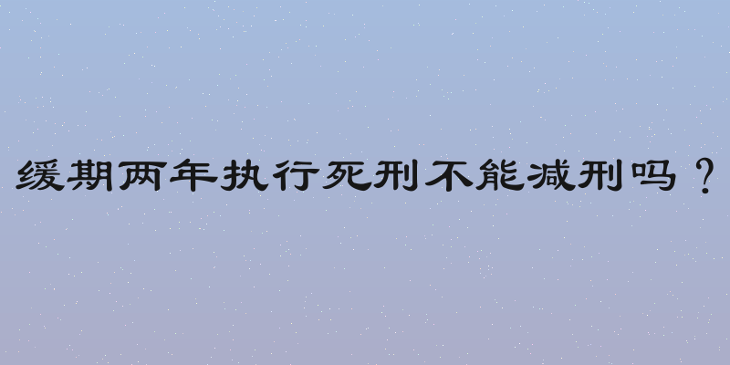 缓期两年执行死刑不能减刑吗？