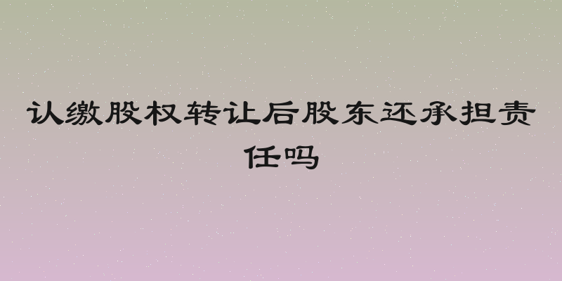 认缴股权转让后股东还承担责任吗