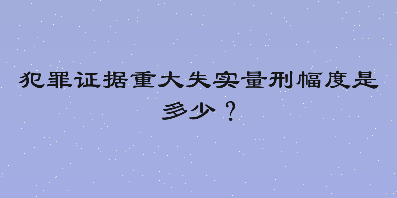 犯罪证据重大失实量刑幅度是多少？