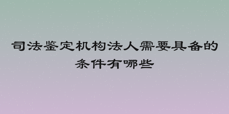 司法鉴定机构法人需要具备的条件有哪些