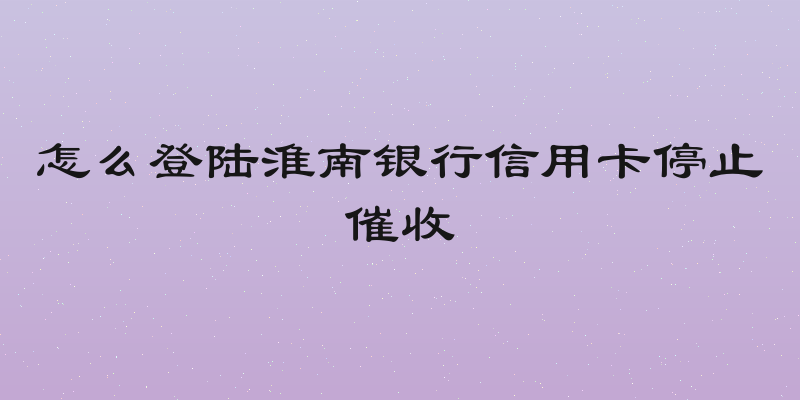 怎么登陆淮南银行信用卡停止催收
