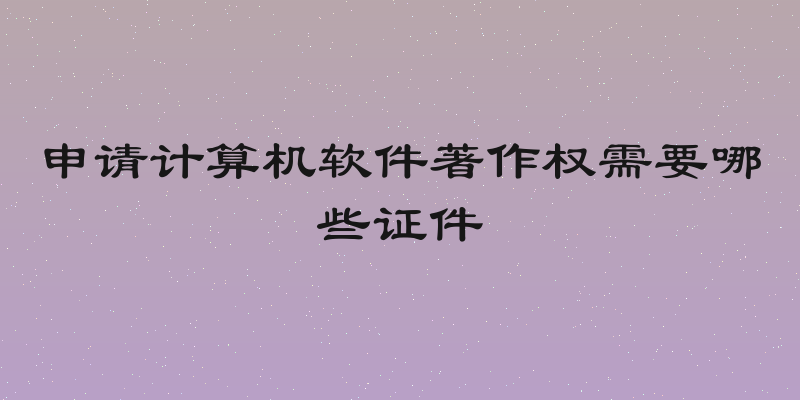 申请计算机软件著作权需要哪些证件