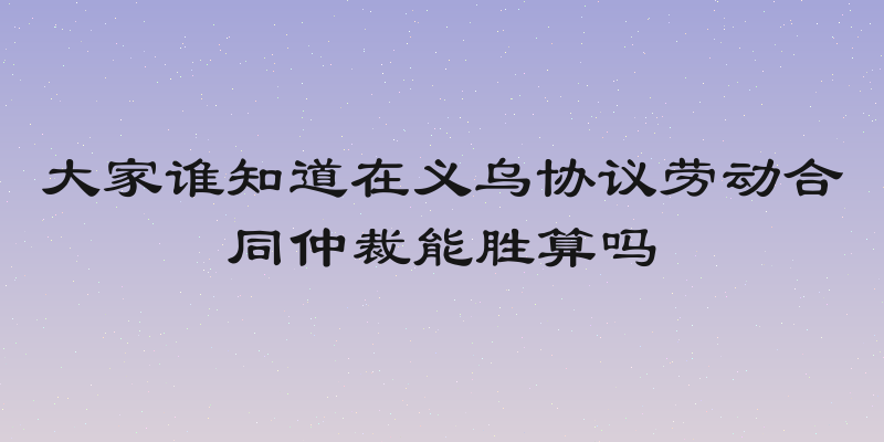 大家谁知道在义乌协议劳动合同仲裁能胜算吗
