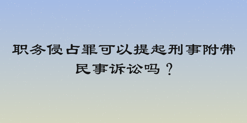 职务侵占罪可以提起刑事附带民事诉讼吗？