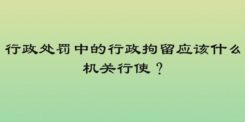 行政处罚中的行政拘留应该什么机关行使？