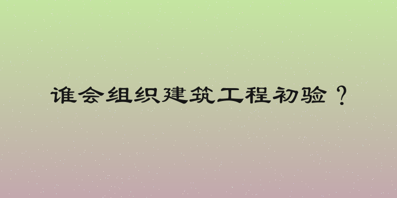 谁会组织建筑工程初验？