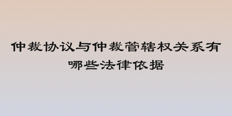 仲裁协议与仲裁管辖权关系有哪些法律依据