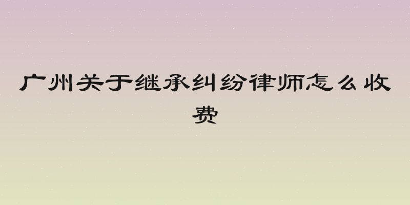 广州关于继承纠纷律师怎么收费