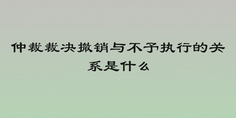 仲裁裁决撤销与不予执行的关系是什么