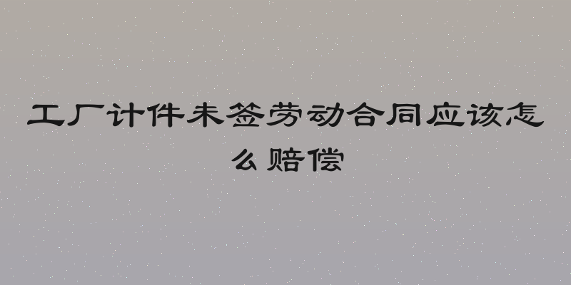 工厂计件未签劳动合同应该怎么赔偿