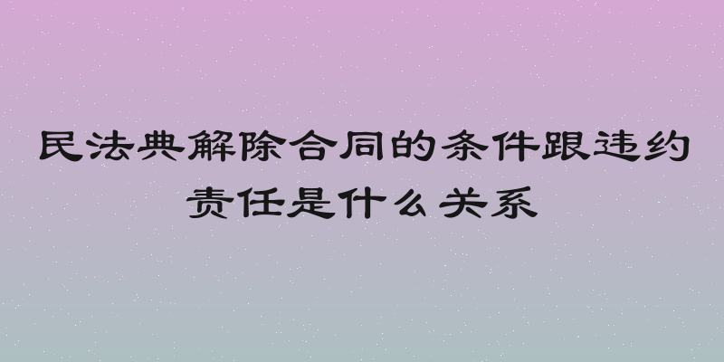 民法典解除合同的条件跟违约责任是什么关系
