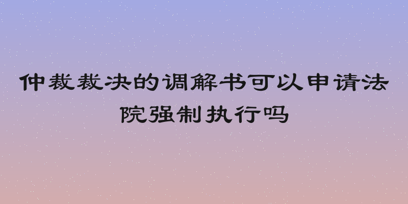 仲裁裁决的调解书可以申请法院强制执行吗