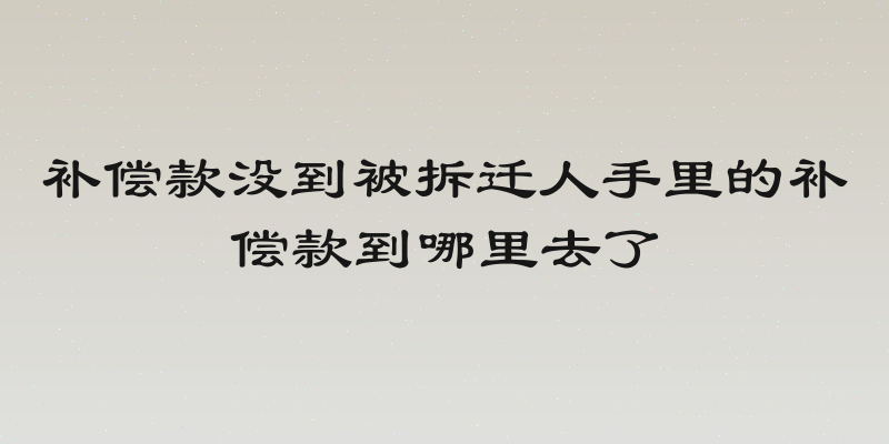 补偿款没到被拆迁人手里的补偿款到哪里去了