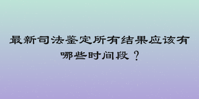 最新司法鉴定所有结果应该有哪些时间段？