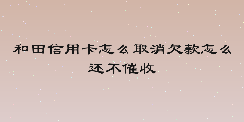 和田信用卡怎么取消欠款怎么还不催收