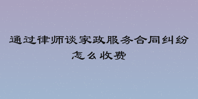 通过律师谈家政服务合同纠纷怎么收费