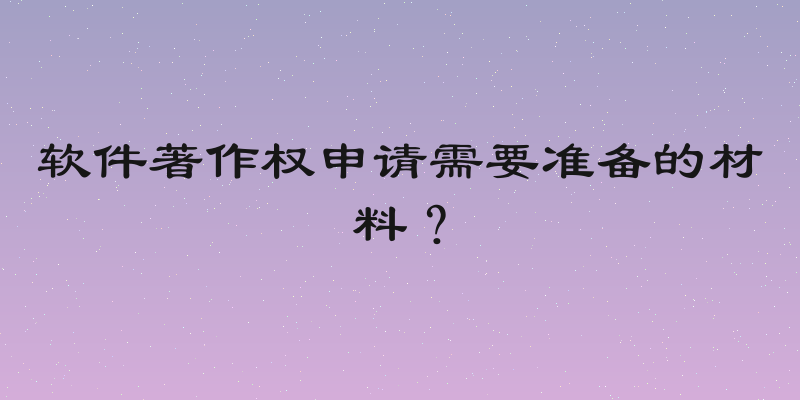 软件著作权申请需要准备的材料？