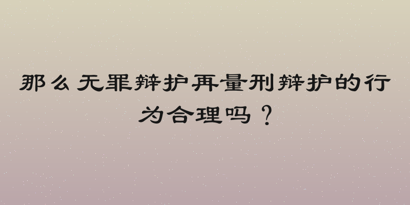 那么无罪辩护再量刑辩护的行为合理吗？