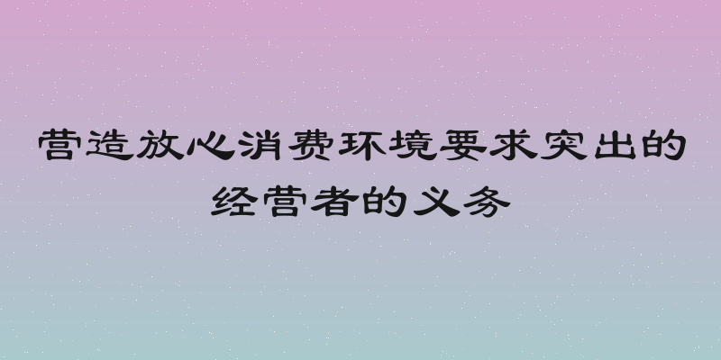 营造放心消费环境要求突出的经营者的义务