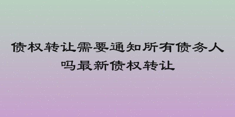 债权转让需要通知所有债务人吗最新债权转让