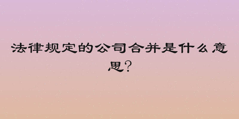 法律规定的公司合并是什么意思?