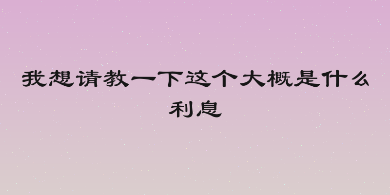 我想请教一下这个大概是什么利息