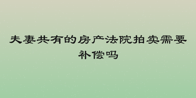 夫妻共有的房产法院拍卖需要补偿吗