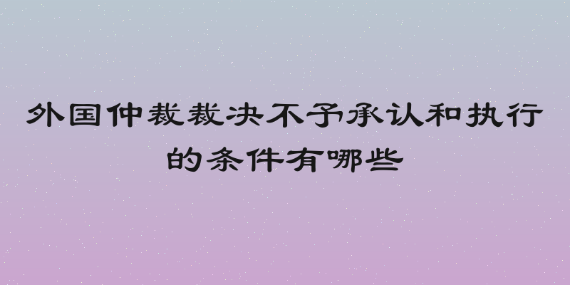 外国仲裁裁决不予承认和执行的条件有哪些