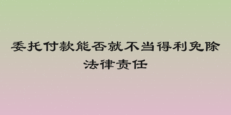 委托付款能否就不当得利免除法律责任