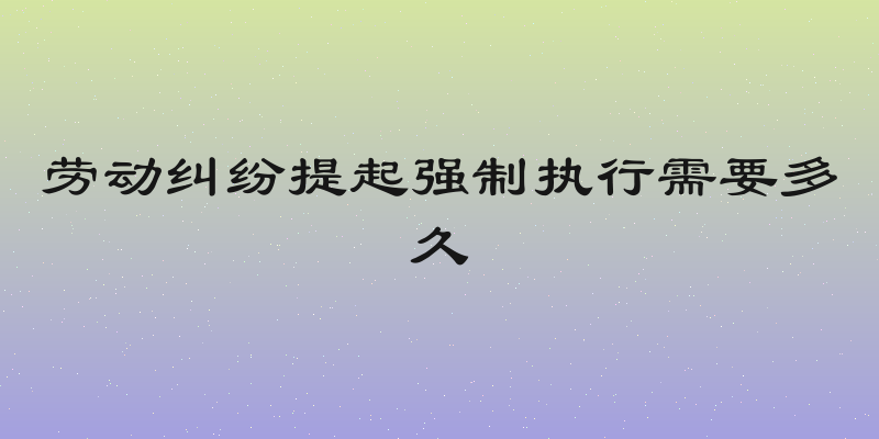 劳动纠纷提起强制执行需要多久