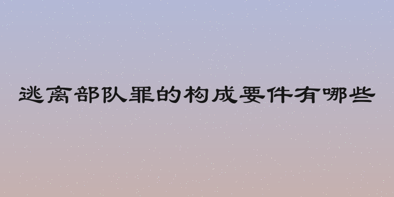 逃离部队罪的构成要件有哪些