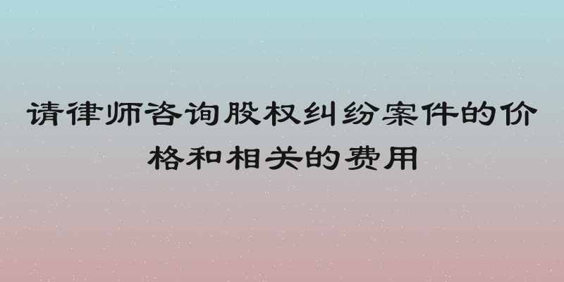 请律师咨询股权纠纷案件的价格和相关的费用