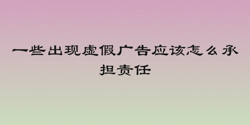 一些出现虚假广告应该怎么承担责任