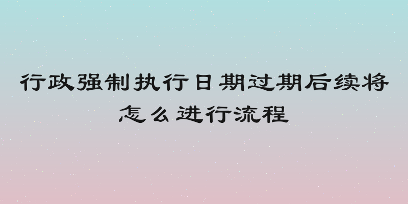 行政强制执行日期过期后续将怎么进行流程