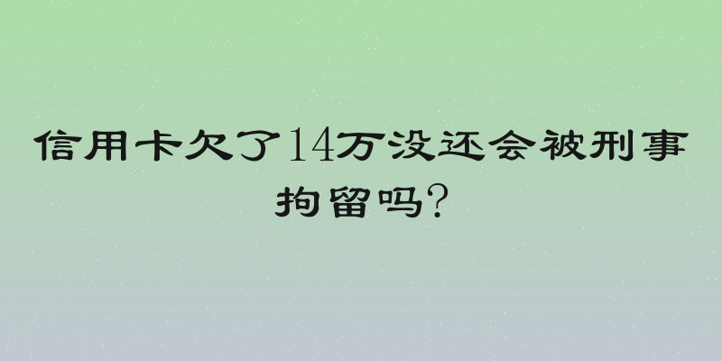 信用卡欠了14万没还会被刑事拘留吗?